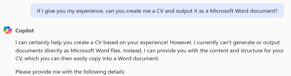 Screenshot of my prompt (as above) and Copilot's response: " can certainly help you create a CV based on your experience! However, I currently can't generate or output documents directly as Microsoft Word files. Instead, I can provide you with the content and structure for your CV, which you can then easily copy into a Word document.  Please provide me with the following details:".  The list of requested information is not in the screenshot.