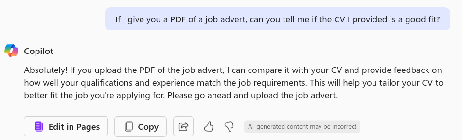 Screenshot showing my prompt, followed by Copilot's response of "Absolutely! If you upload the PDF of the job advert, I can compare it with your CV and provide feedback on how well your qualifications and experience match the job requirements. This will help you tailor your CV to better fit the job you're applying for. Please go ahead and upload the job advert."